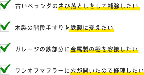 古いベランダのさび落としをして補強したい,木製の階段手すりを鉄製に変えたい,ガレージの鉄部分に金属製の棚を溶接したい,ワンオフマフラーに穴が開いたので修理したい